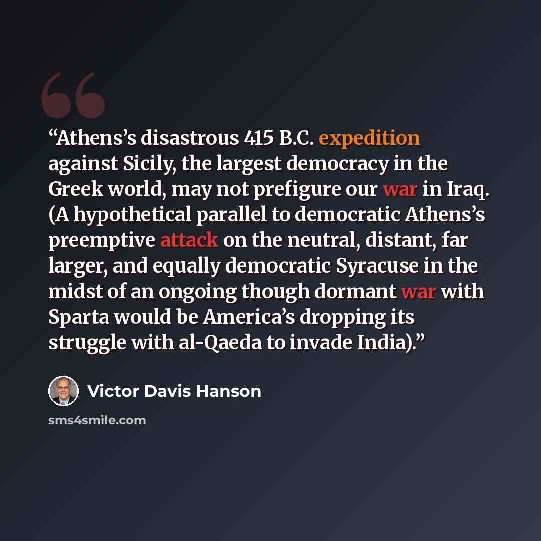 “Athens’s disastrous 415 B.C. expedition against Sicily, the largest democracy in the Greek world, may not prefigure our war in Iraq. (A hypothetical parallel to democratic Athens’s preemptive attack on the neutral, distant, far larger, and equally democratic Syracuse in the midst of an ongoing…” quote by Victor Davis Hanson