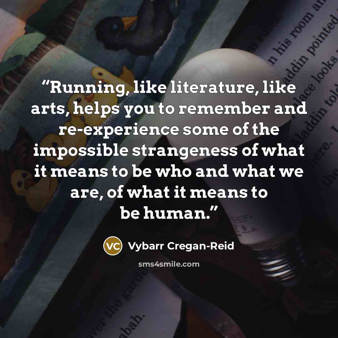 “Running, like literature, like arts, helps you to remember and re-experience some of the impossible strangeness of what it means to be who and what we are, of what it means to be human.” quote by Vybarr Cregan-Reid