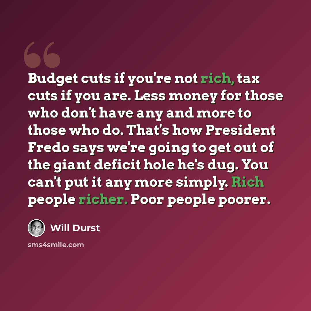“Budget cuts if you're not rich, tax cuts if you are. Less money for those who don't have any and more to those who do. That's how President Fredo says we're going to get out of the giant deficit hole he's dug. You can't put it any more simply. Rich people richer. Poor people poorer.” quote by Will Durst
