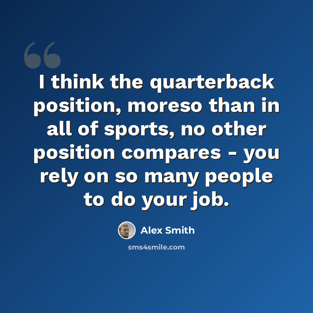 “I think the quarterback position, moreso than in all of sports, no other position compares - you rely on so many people to do your job.” quote by Alex Smith