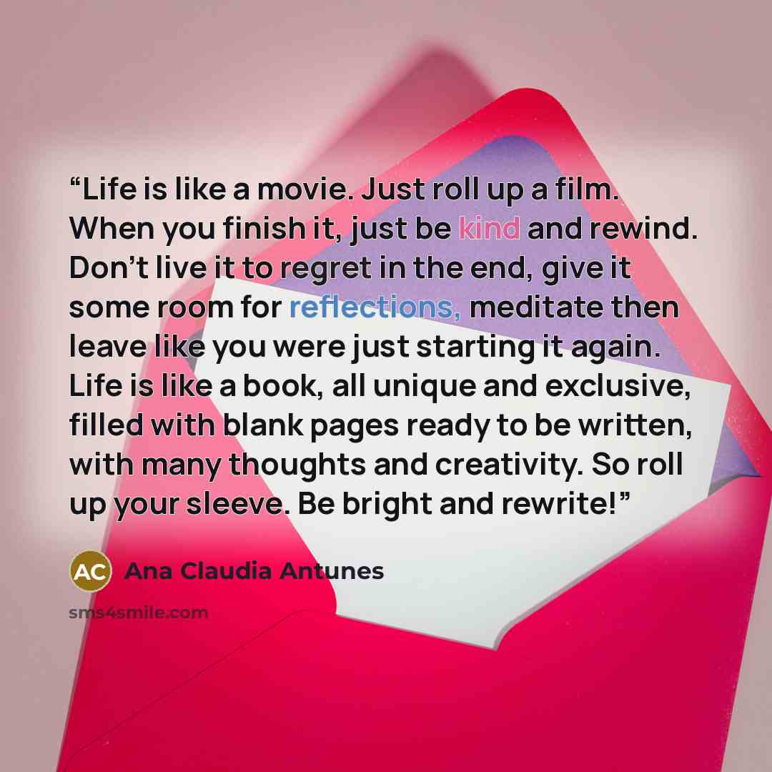 “Life is like a movie. Just roll up a film. When you finish it, just be kind and rewind. Don't live it to regret in the end, give it some room for reflections, meditate then leave like you were just starting it again. Life is like a book, all unique and exclusive, filled with blank pages ready to…” quote by Ana Claudia Antunes