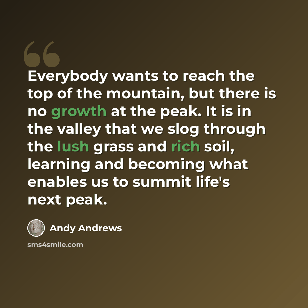 “Everybody wants to reach the top of the mountain, but there is no growth at the peak. It is in the valley that we slog through the lush grass and rich soil, learning and becoming what enables us to summit life's next peak.” quote by Andy Andrews