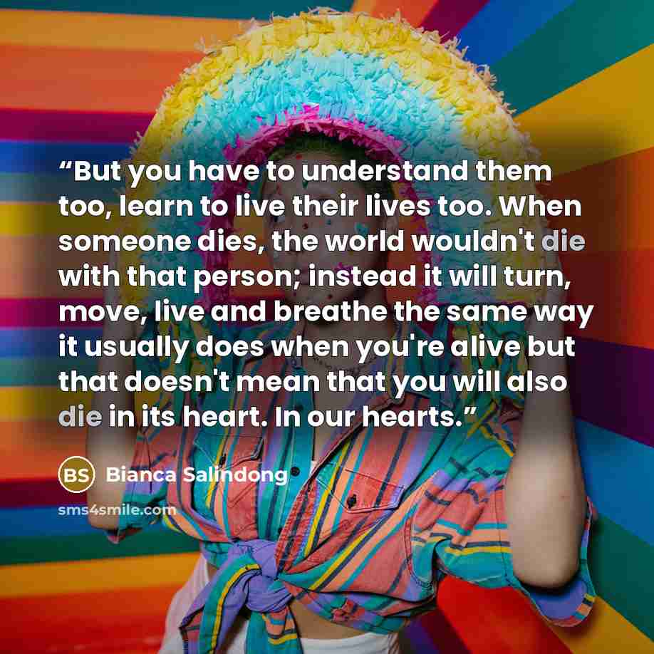 “But you have to understand them too, learn to live their lives too. When someone dies, the world wouldn't die with that person; instead it will turn, move, live and breathe the same way it usually does when you're alive but that doesn't mean that you will also die in its heart. In our hearts.” quote by Bianca Salindong