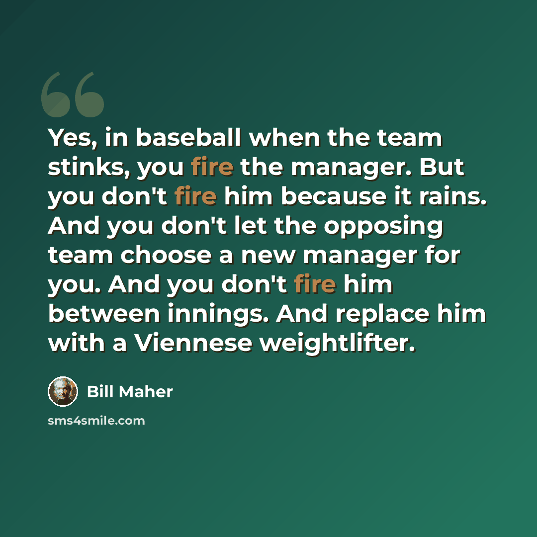 “Yes, in baseball when the team stinks, you fire the manager. But you don't fire him because it rains. And you don't let the opposing team choose a new manager for you. And you don't fire him between innings. And replace him with a Viennese weightlifter.” quote by Bill Maher