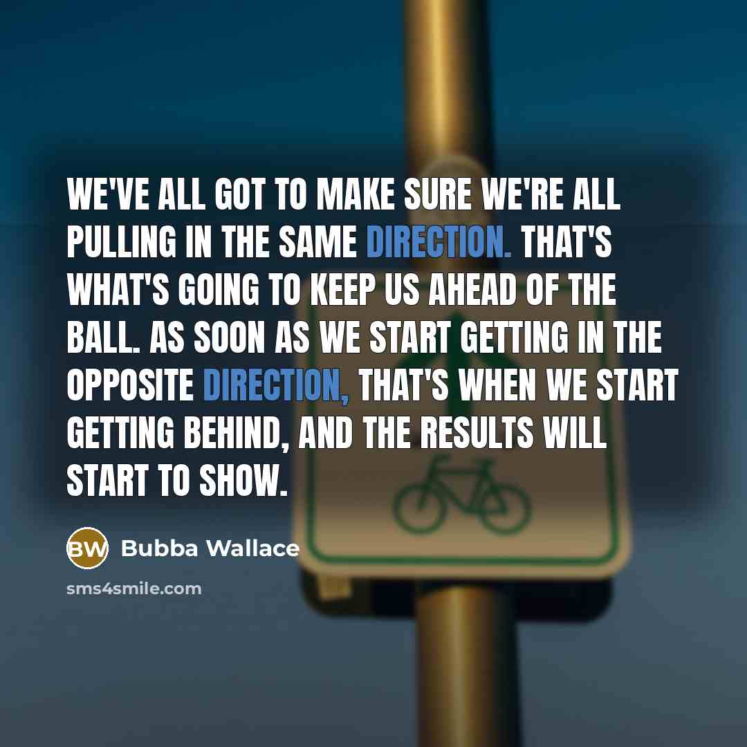 “We've all got to make sure we're all pulling in the same direction. That's what's going to keep us ahead of the ball. As soon as we start getting in the opposite direction, that's when we start getting behind, and the results will start to show.” quote by Bubba Wallace