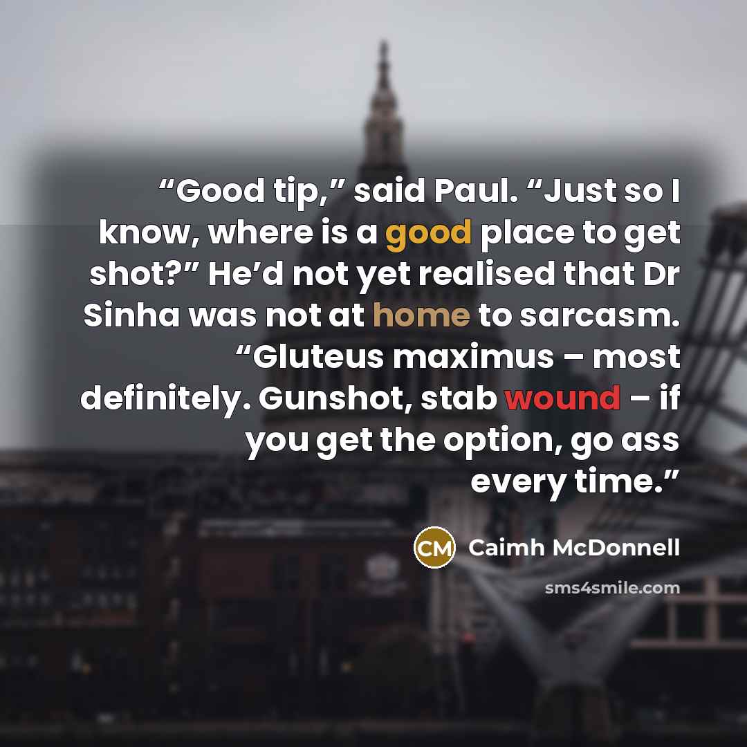 “Good tip,” said Paul. “Just so I know, where is a good place to get shot?” He’d not yet realised that Dr Sinha was not at home to sarcasm. “Gluteus maximus – most definitely. Gunshot, stab wound – if you get the option, go ass every time.” quote by Caimh McDonnell