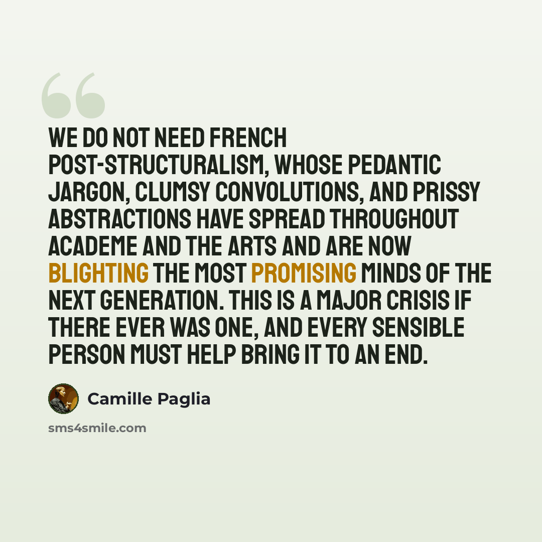 “We do not need French post-structuralism, whose pedantic jargon, clumsy convolutions, and prissy abstractions have spread throughout academe and the arts and are now blighting the most promising minds of the next generation. This is a major crisis if there ever was one, and every sensible person…” quote by Camille Paglia