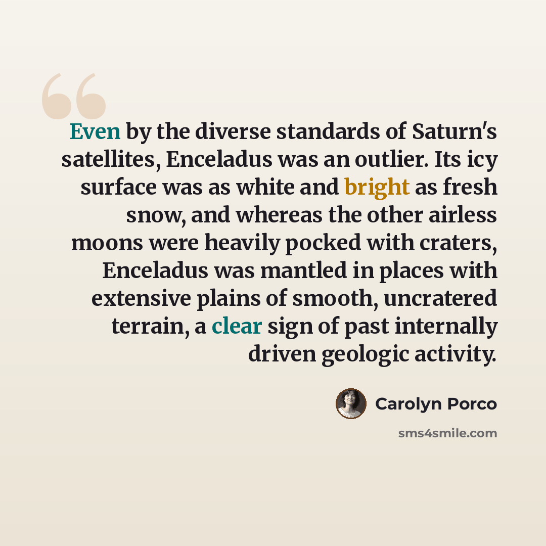 “Even by the diverse standards of Saturn's satellites, Enceladus was an outlier. Its icy surface was as white and bright as fresh snow, and whereas the other airless moons were heavily pocked with craters, Enceladus was mantled in places with extensive plains of smooth, uncratered terrain, a clear…” quote by Carolyn Porco