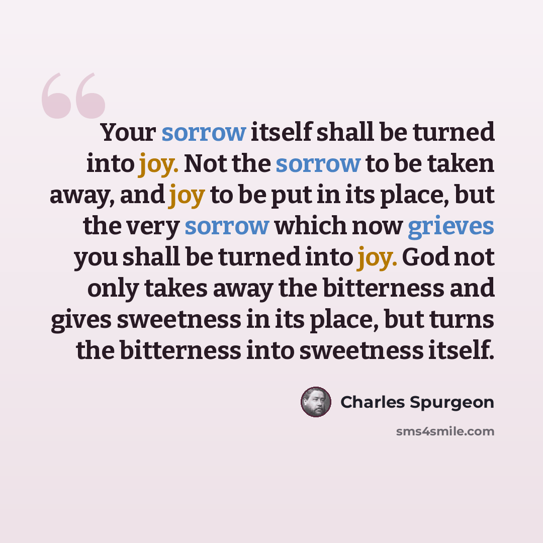 “Your sorrow itself shall be turned into joy. Not the sorrow to be taken away, and joy to be put in its place, but the very sorrow which now grieves you shall be turned into joy. God not only takes away the bitterness and gives sweetness in its place, but turns the bitterness into sweetness itself.” quote by Charles Spurgeon