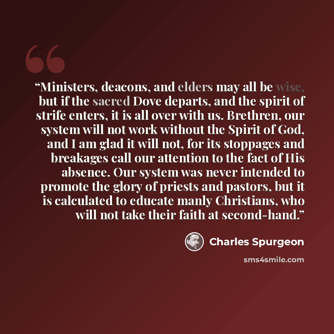 “Ministers, deacons, and elders may all be wise, but if the sacred Dove departs, and the spirit of strife enters, it is all over with us. Brethren, our system will not work without the Spirit of God, and I am glad it will not, for its stoppages and breakages call our attention to the fact of His…” quote by Charles Spurgeon