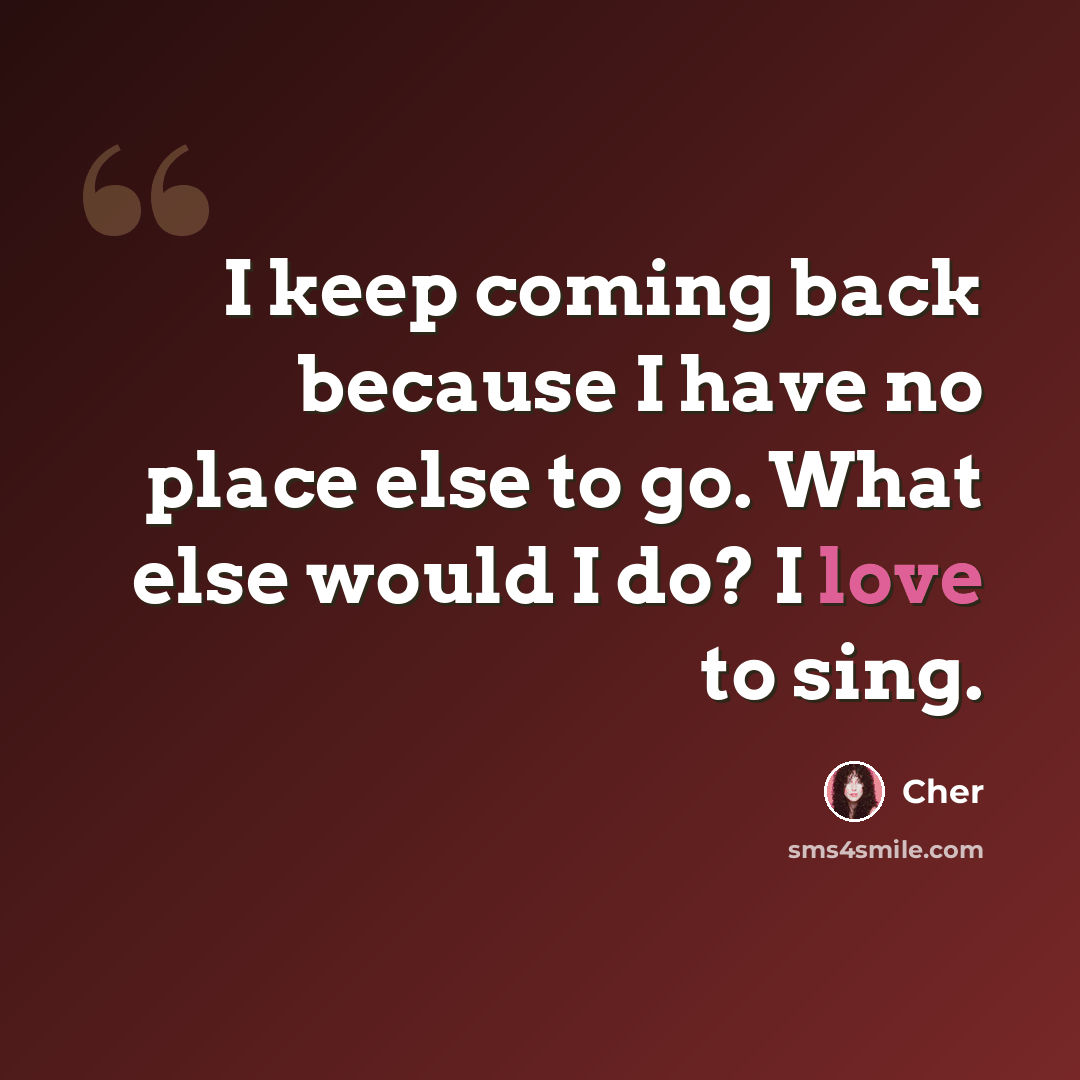 “I keep coming back because I have no place else to go. What else would I do? I love to sing.” quote by Cher