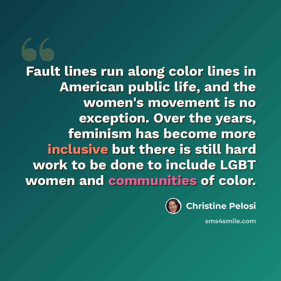 “Fault lines run along color lines in American public life, and the women's movement is no exception. Over the years, feminism has become more inclusive but there is still hard work to be done to include LGBT women and communities of color.” quote by Christine Pelosi