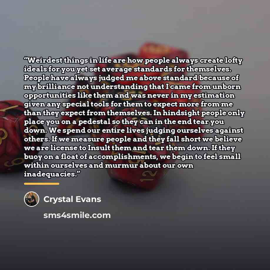 “Weirdest things in life are how people always create lofty ideals for you yet set average standards for themselves. People have always judged me above standard because of my brilliance not understanding that I came from unborn opportunities like them and was never in my estimation given any…” quote by Crystal Evans