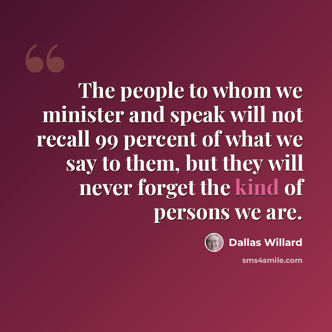 “The people to whom we minister and speak will not recall 99 percent of what we say to them, but they will never forget the kind of persons we are.” quote by Dallas Willard