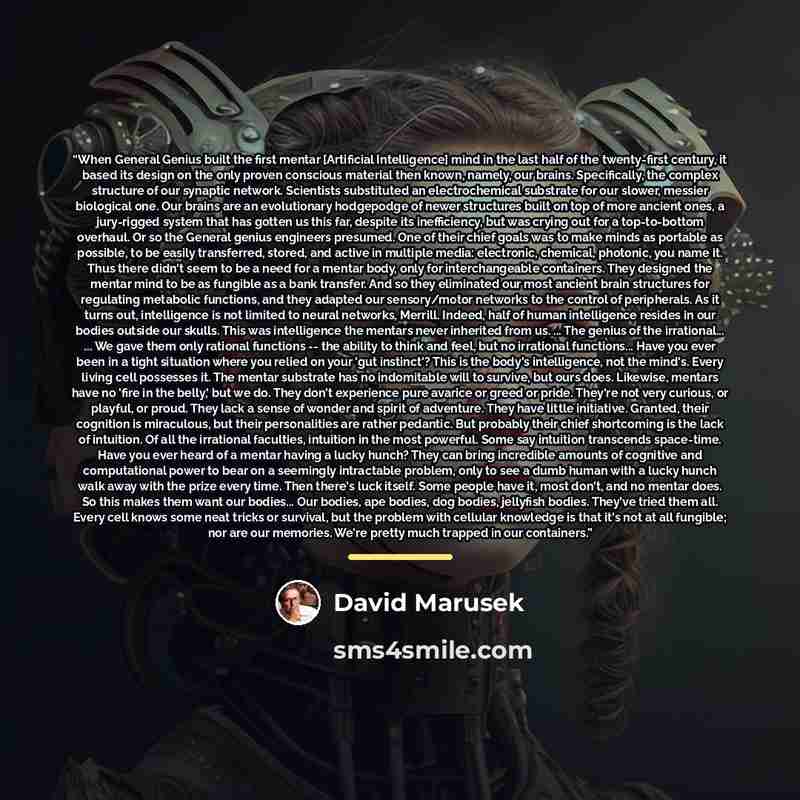 “When General Genius built the first mentar [Artificial Intelligence] mind in the last half of the twenty-first century, it based its design on the only proven conscious material then known, namely, our brains. Specifically, the complex structure of our synaptic network. Scientists substituted an…” quote by David Marusek