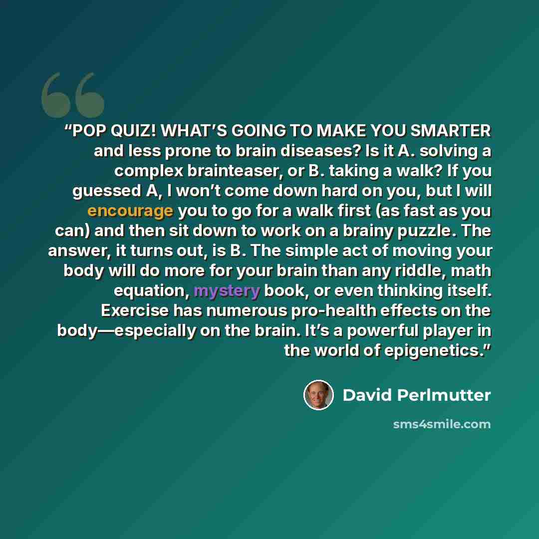 “POP QUIZ! WHAT’S GOING TO MAKE YOU SMARTER and less prone to brain diseases? Is it A. solving a complex brainteaser, or B. taking a walk? If you guessed A, I won’t come down hard on you, but I will encourage you to go for a walk first (as fast as you can) and then sit down to work on a brainy…” quote by David Perlmutter