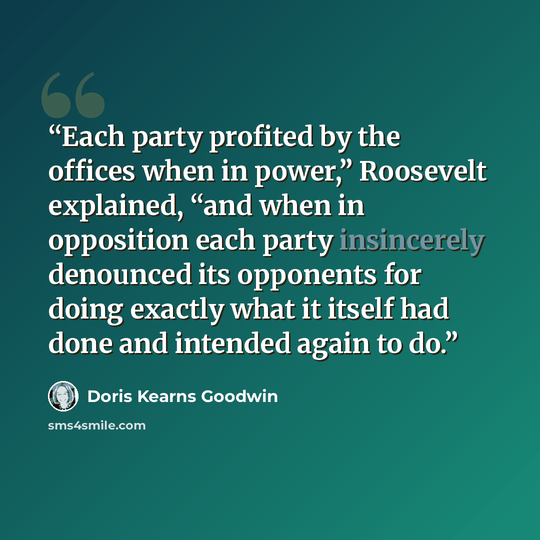 “Each party profited by the offices when in power,” Roosevelt explained, “and when in opposition each party insincerely denounced its opponents for doing exactly what it itself had done and intended again to do.” quote by Doris Kearns Goodwin