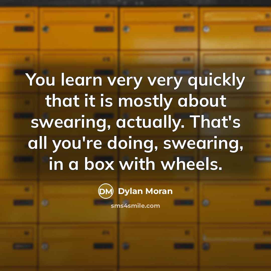 “You learn very very quickly that it is mostly about swearing, actually. That's all you're doing, swearing, in a box with wheels.” quote by Dylan Moran