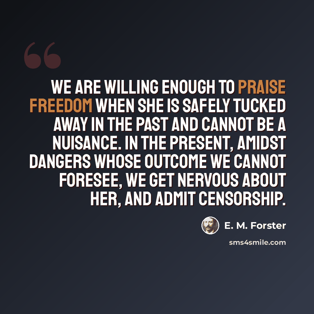 “We are willing enough to praise freedom when she is safely tucked away in the past and cannot be a nuisance. In the present, amidst dangers whose outcome we cannot foresee, we get nervous about her, and admit censorship.” quote by E. M. Forster