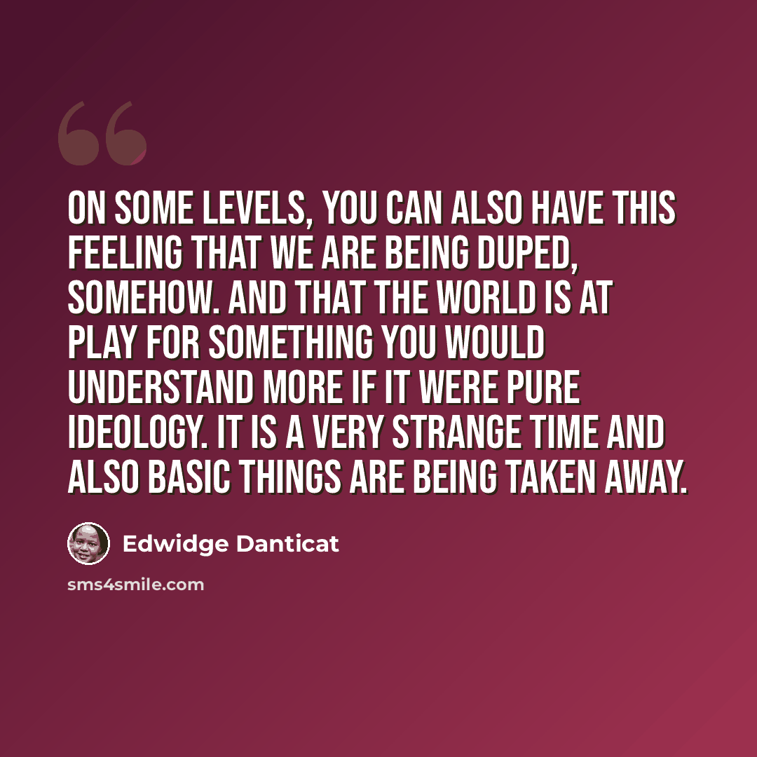 “On some levels, you can also have this feeling that we are being duped, somehow. And that the world is at play for something you would understand more if it were pure ideology. It is a very strange time and also basic things are being taken away.” quote by Edwidge Danticat