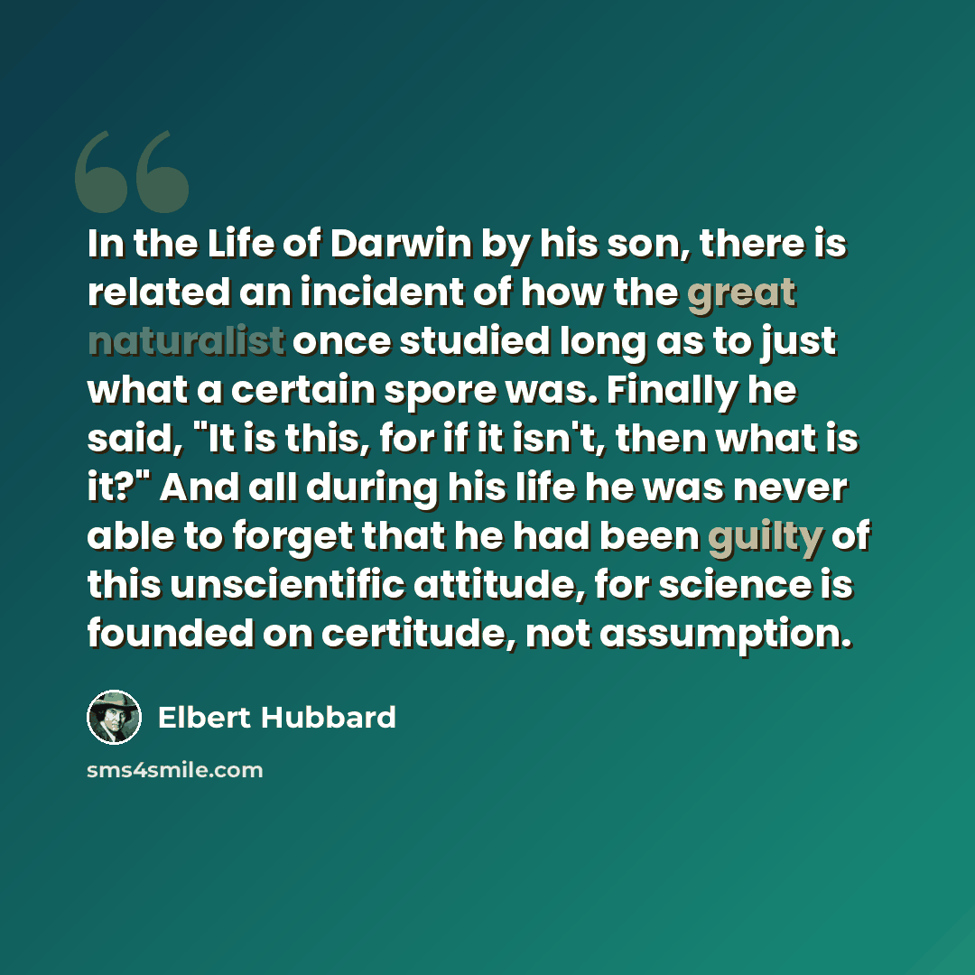 “In the Life of Darwin by his son, there is related an incident of how the great naturalist once studied long as to just what a certain spore was. Finally he said, "It is this, for if it isn't, then what is it?" And all during his life he was never able to forget that he had been guilty of this…” quote by Elbert Hubbard