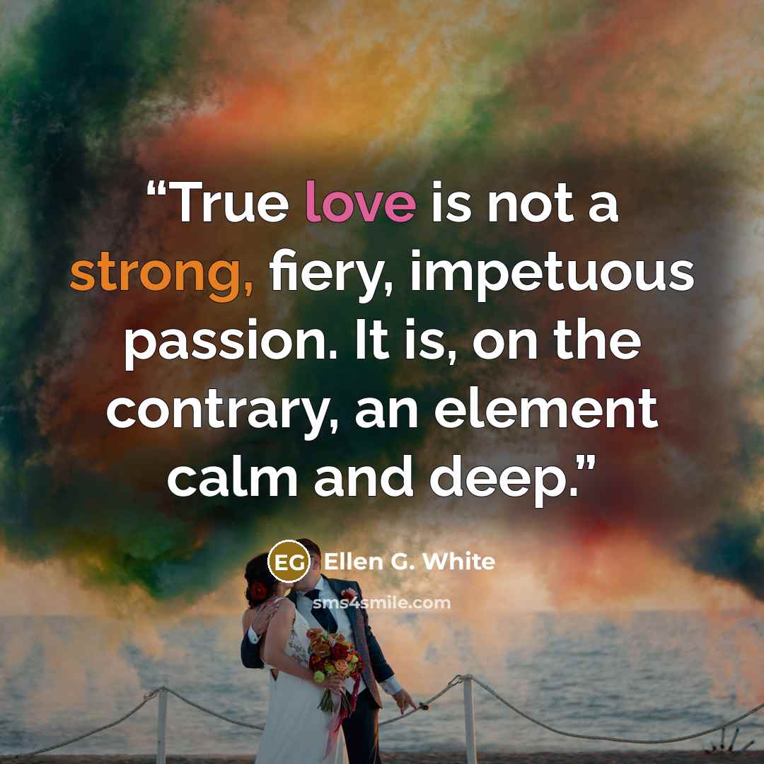 “True love is not a strong, fiery, impetuous passion. It is, on the contrary, an element calm and deep.” quote by Ellen G. White