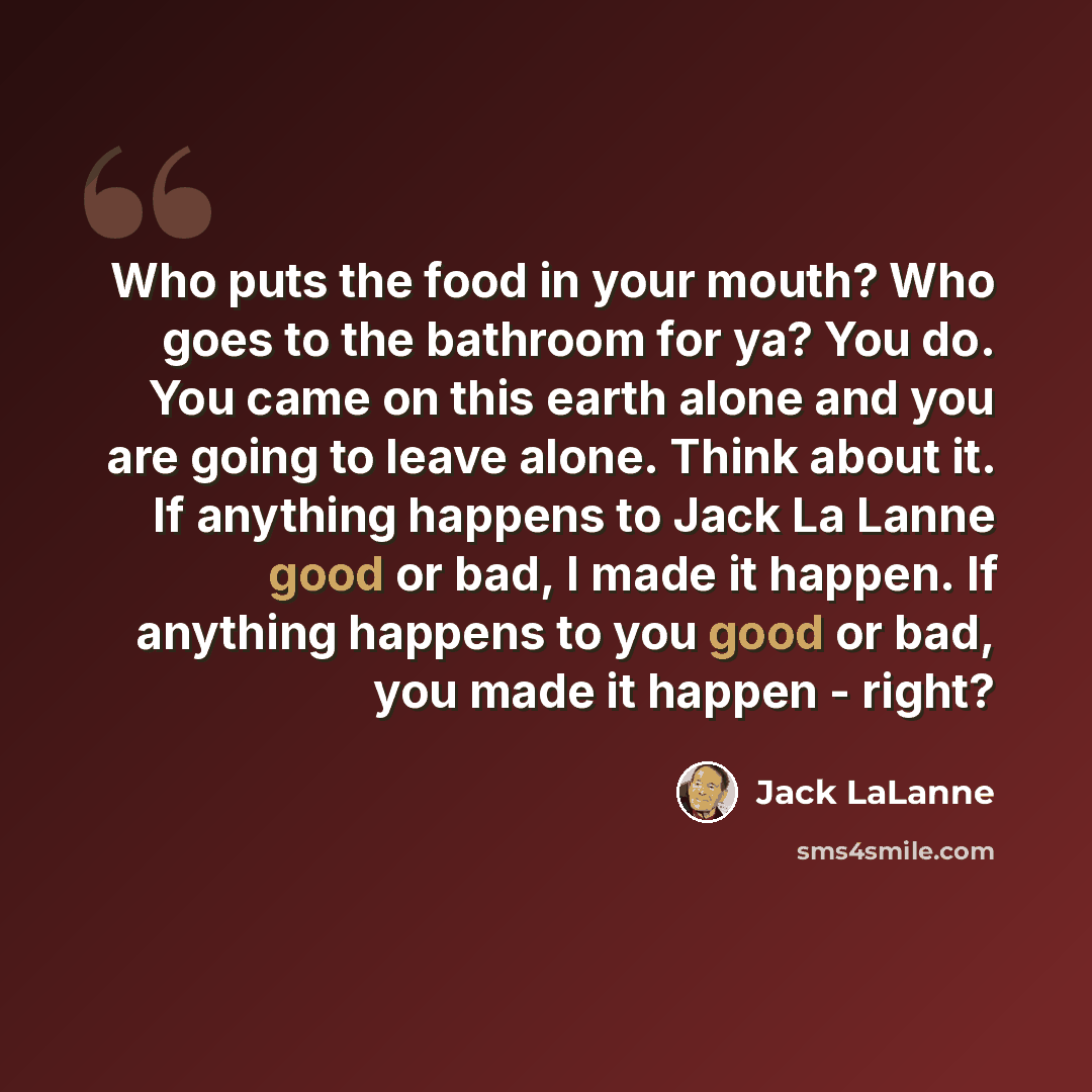 “Who puts the food in your mouth? Who goes to the bathroom for ya? You do. You came on this earth alone and you are going to leave alone. Think about it. If anything happens to Jack La Lanne good or bad, I made it happen. If anything happens to you good or bad, you made it happen - right?” quote by Jack LaLanne