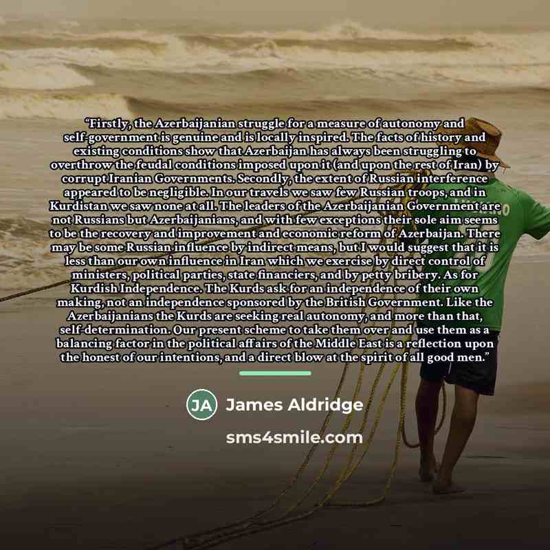 “Firstly, the Azerbaijanian struggle for a measure of autonomy and self-government is genuine and is locally inspired. The facts of history and existing conditions show that Azerbaijan has always been struggling to overthrow the feudal conditions imposed upon it (and upon the rest of Iran) by…” quote by James Aldridge