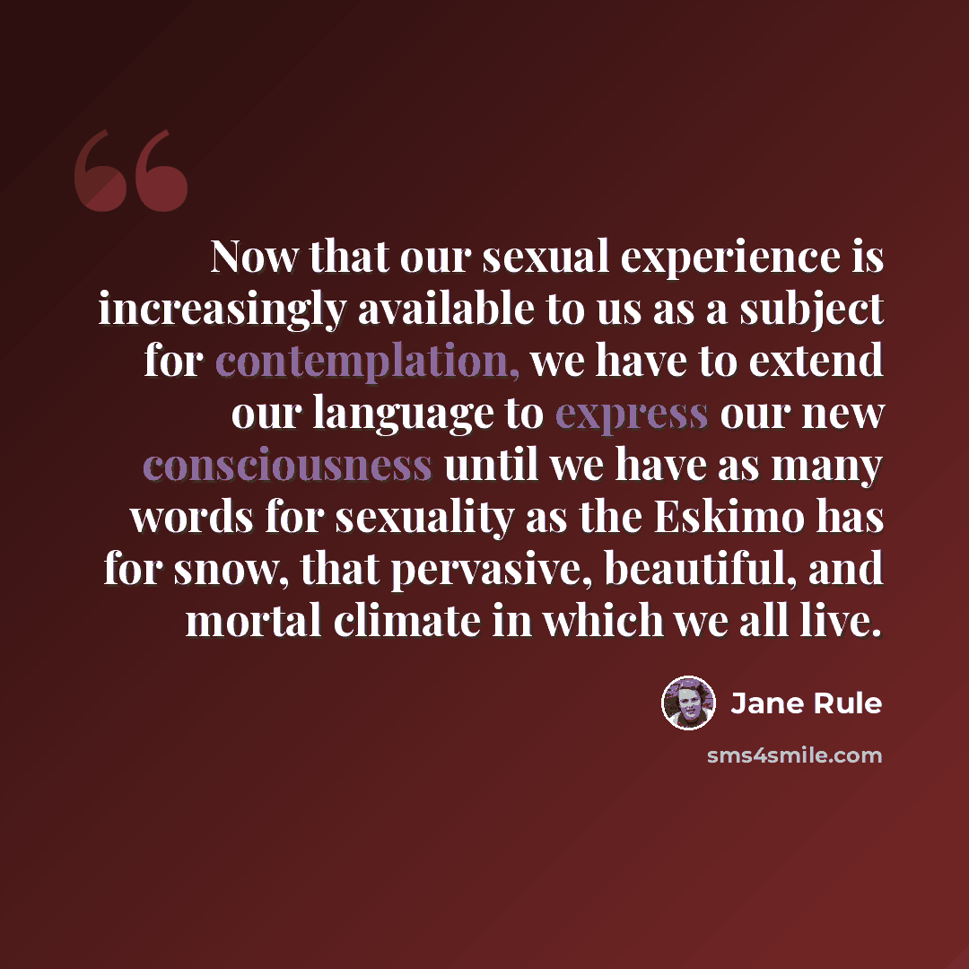 “Now that our sexual experience is increasingly available to us as a subject for contemplation, we have to extend our language to express our new consciousness until we have as many words for sexuality as the Eskimo has for snow, that pervasive, beautiful, and mortal climate in which we all live.” quote by Jane Rule