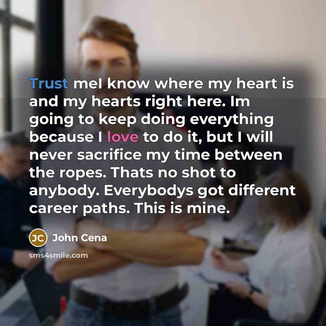 “Trust meI know where my heart is and my hearts right here. Im going to keep doing everything because I love to do it, but I will never sacrifice my time between the ropes. Thats no shot to anybody. Everybodys got different career paths. This is mine.” quote by John Cena