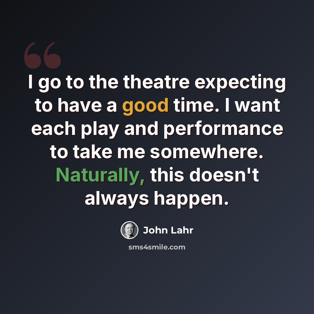 “I go to the theatre expecting to have a good time. I want each play and performance to take me somewhere. Naturally, this doesn't always happen.” quote by John Lahr