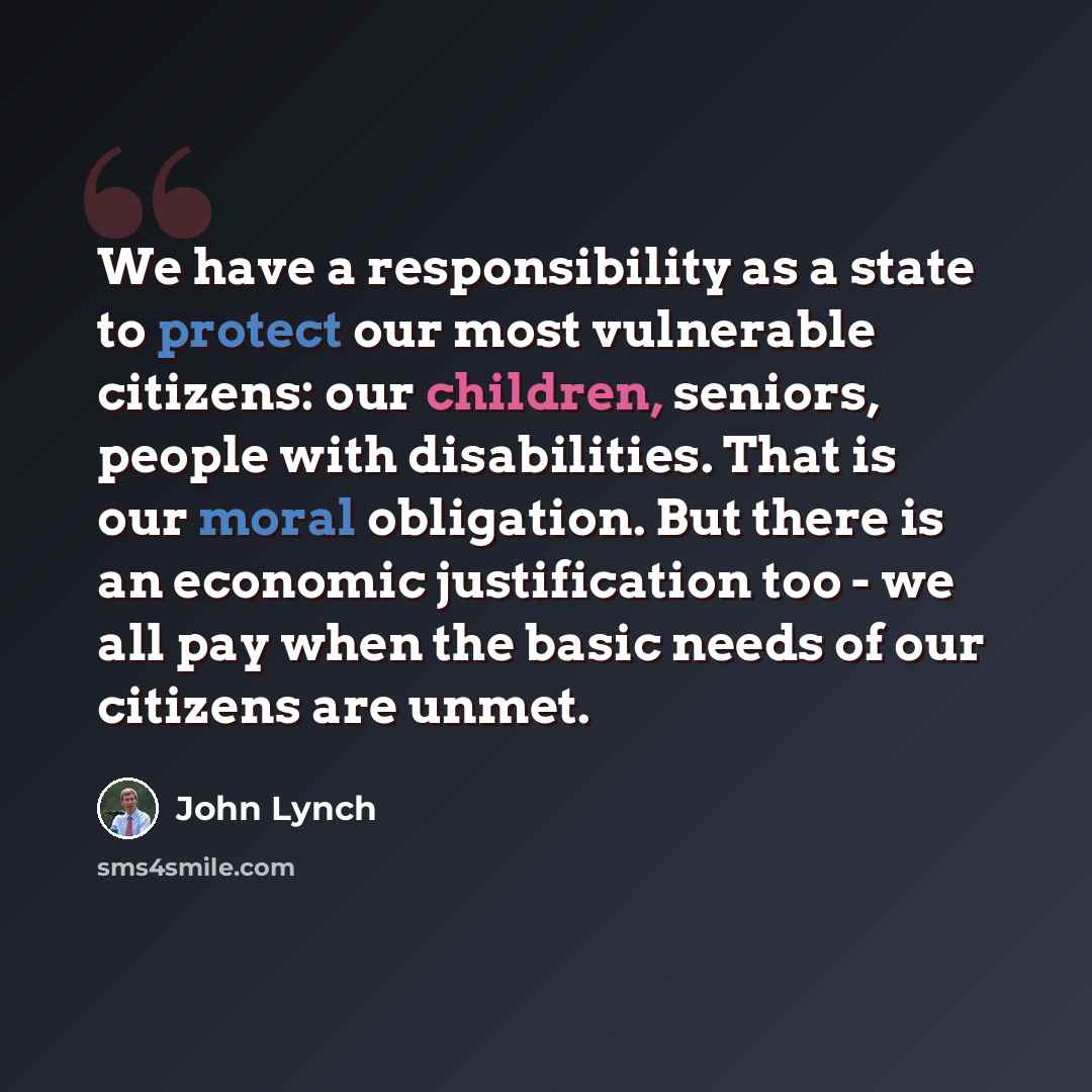 “We have a responsibility as a state to protect our most vulnerable citizens: our children, seniors, people with disabilities. That is our moral obligation. But there is an economic justification too - we all pay when the basic needs of our citizens are unmet.” quote by John Lynch