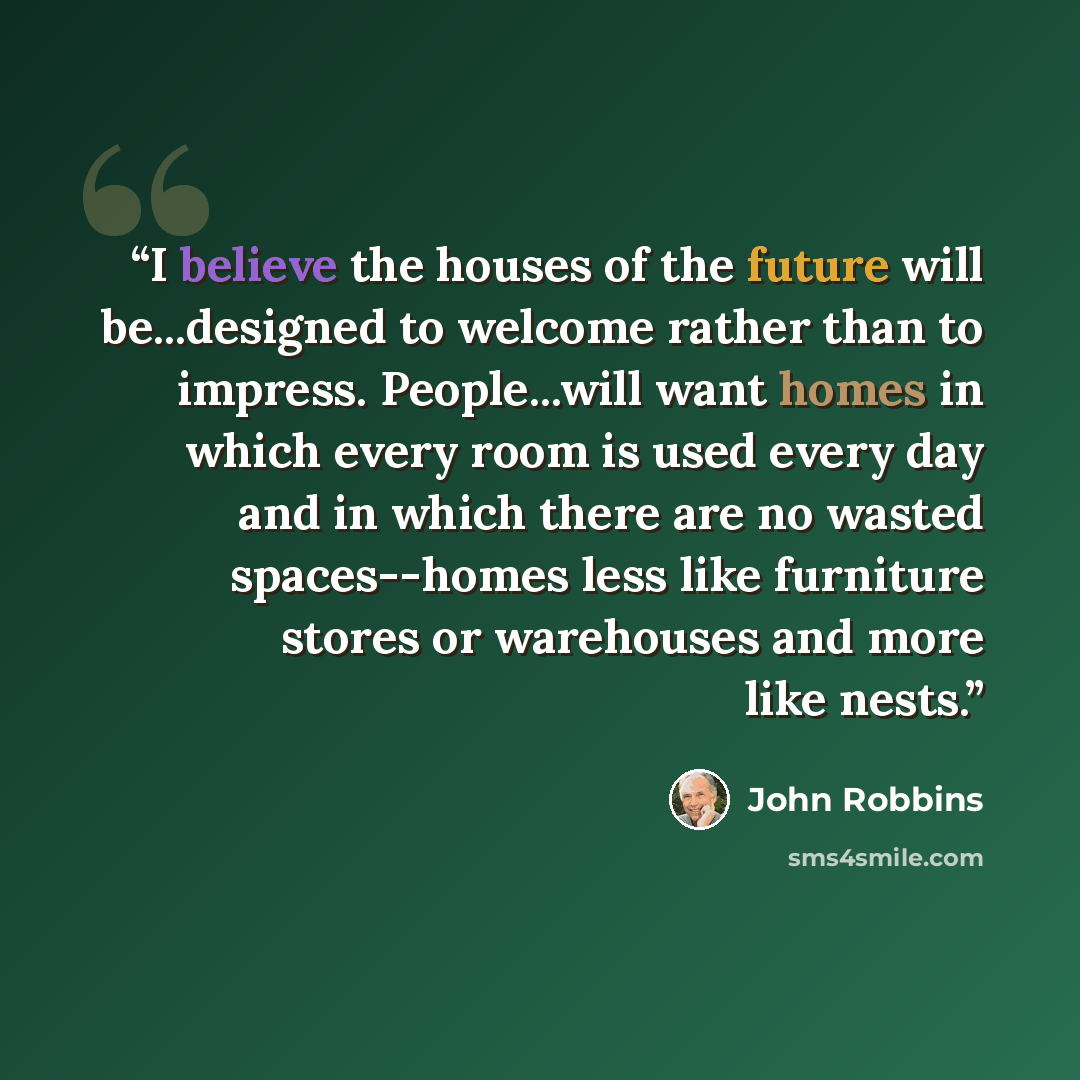 “I believe the houses of the future will be...designed to welcome rather than to impress. People...will want homes in which every room is used every day and in which there are no wasted spaces--homes less like furniture stores or warehouses and more like nests.” quote by John Robbins
