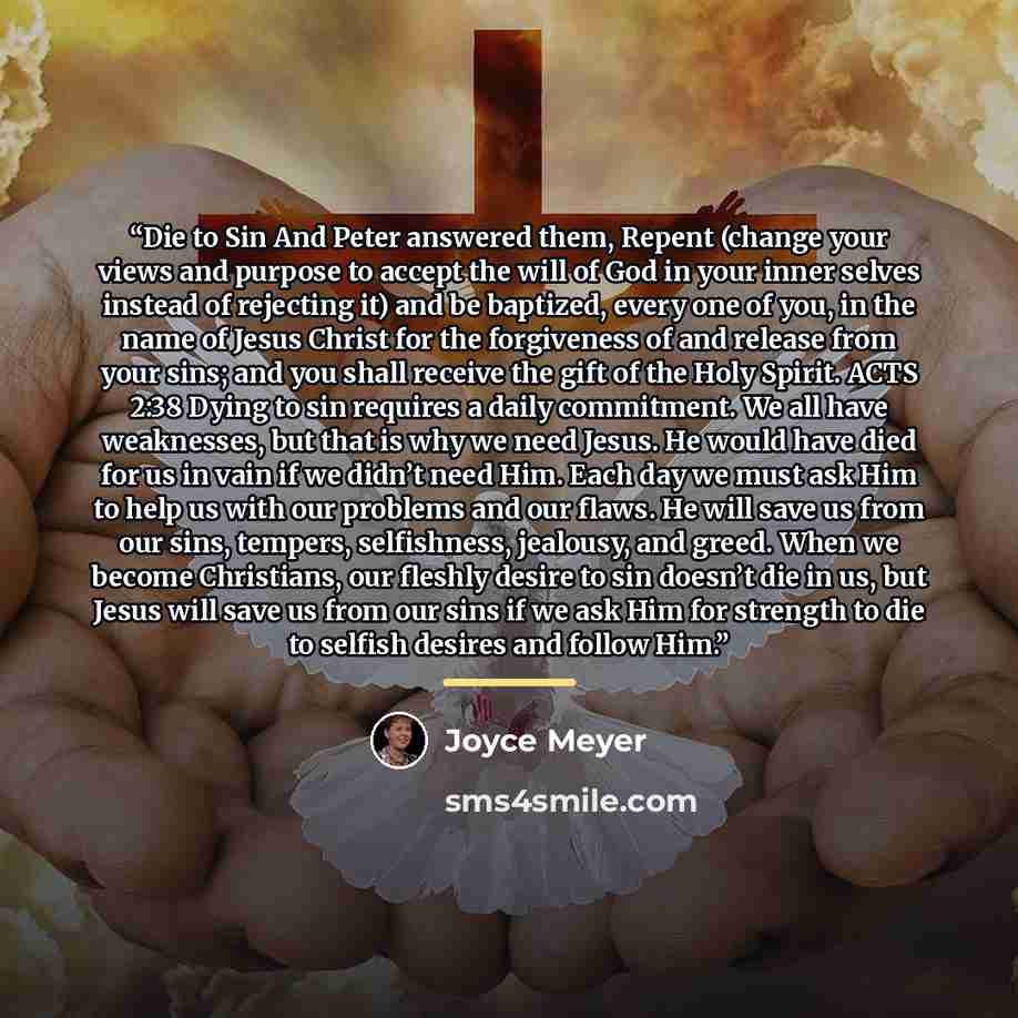 “Die to Sin And Peter answered them, Repent (change your views and purpose to accept the will of God in your inner selves instead of rejecting it) and be baptized, every one of you, in the name of Jesus Christ for the forgiveness of and release from your sins; and you shall receive the gift of the…” quote by Joyce Meyer
