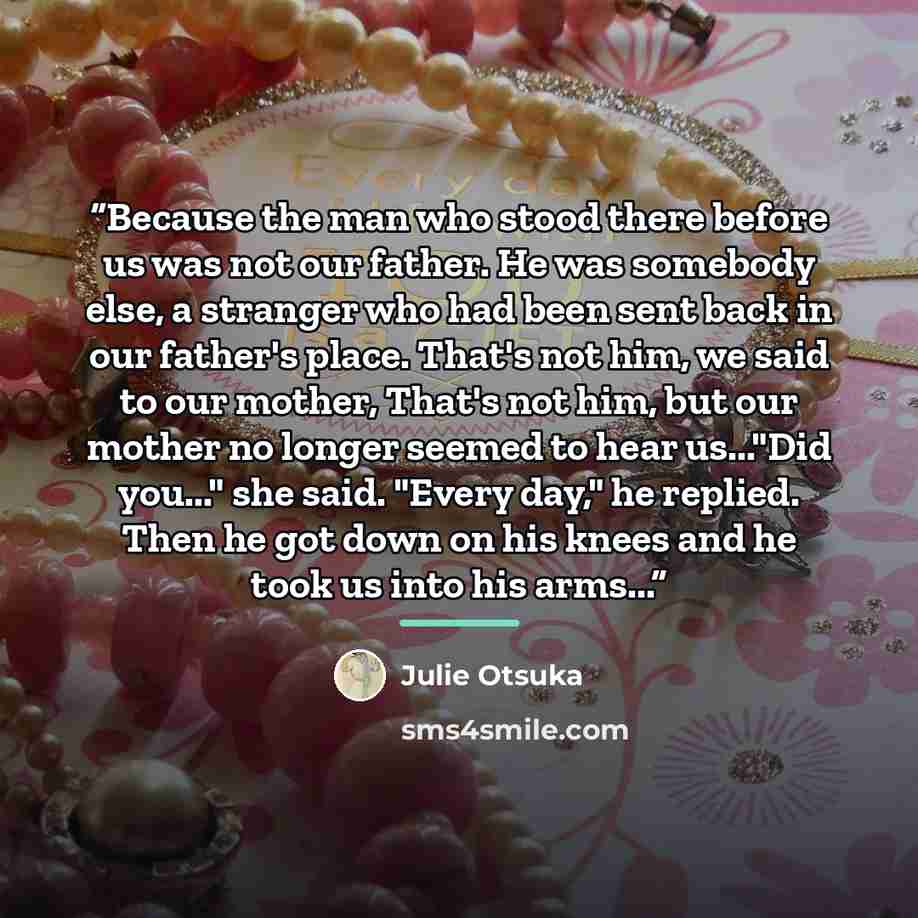 “Because the man who stood there before us was not our father. He was somebody else, a stranger who had been sent back in our father's place. That's not him, we said to our mother, That's not him, but our mother no longer seemed to hear us..."Did you..." she said. "Every day," he replied. Then he…” quote by Julie Otsuka