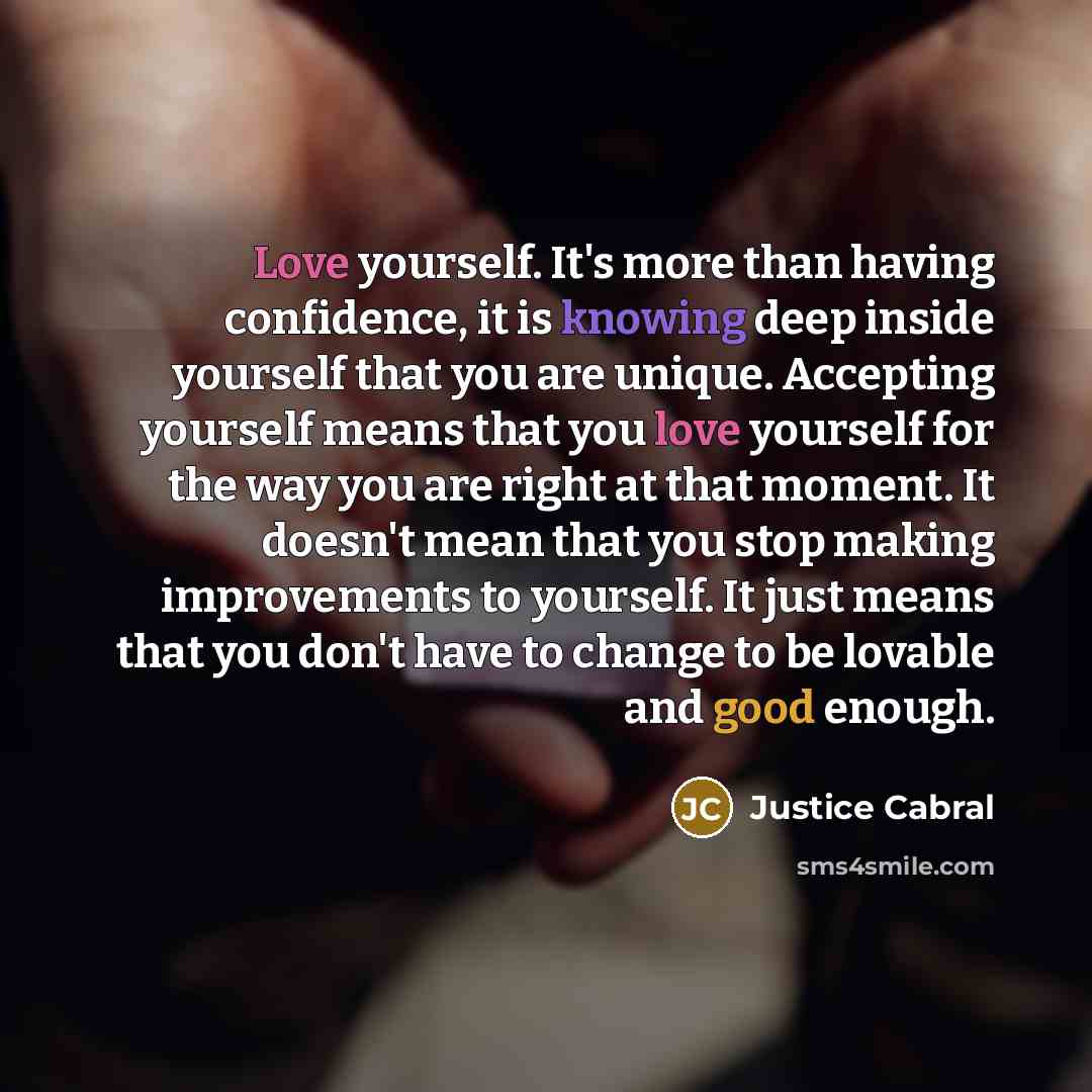 “Love yourself. It's more than having confidence, it is knowing deep inside yourself that you are unique. Accepting yourself means that you love yourself for the way you are right at that moment. It doesn't mean that you stop making improvements to yourself. It just means that you don't have to…” quote by Justice Cabral