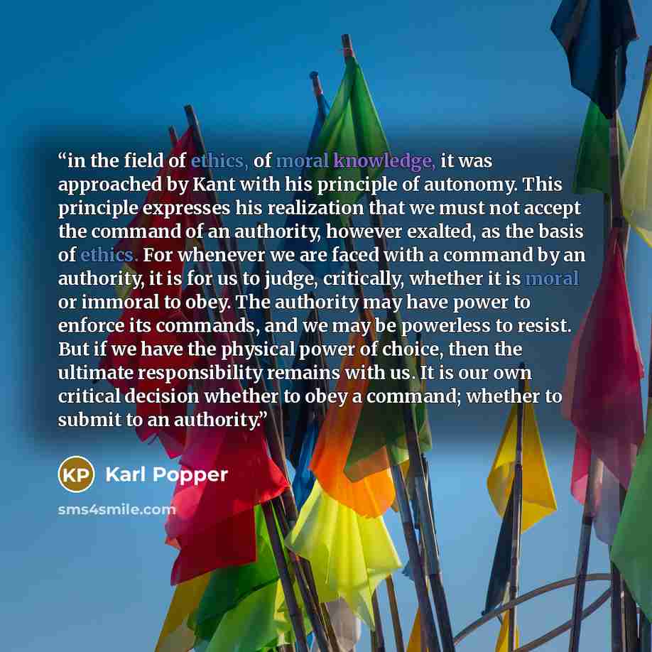 “in the field of ethics, of moral knowledge, it was approached by Kant with his principle of autonomy. This principle expresses his realization that we must not accept the command of an authority, however exalted, as the basis of ethics. For whenever we are faced with a command by an authority, it…” quote by Karl Popper