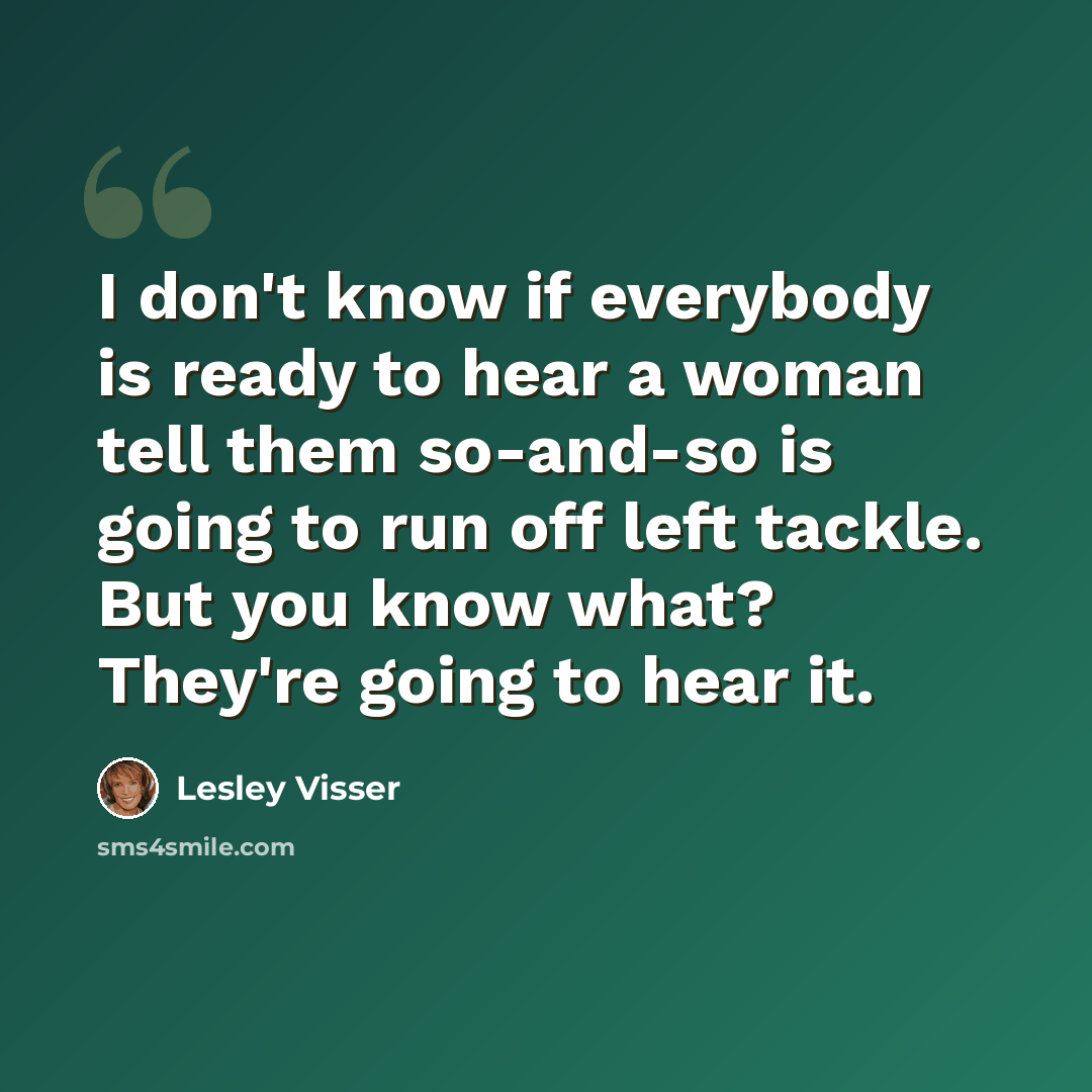 “I don't know if everybody is ready to hear a woman tell them so-and-so is going to run off left tackle. But you know what? They're going to hear it.” quote by Lesley Visser