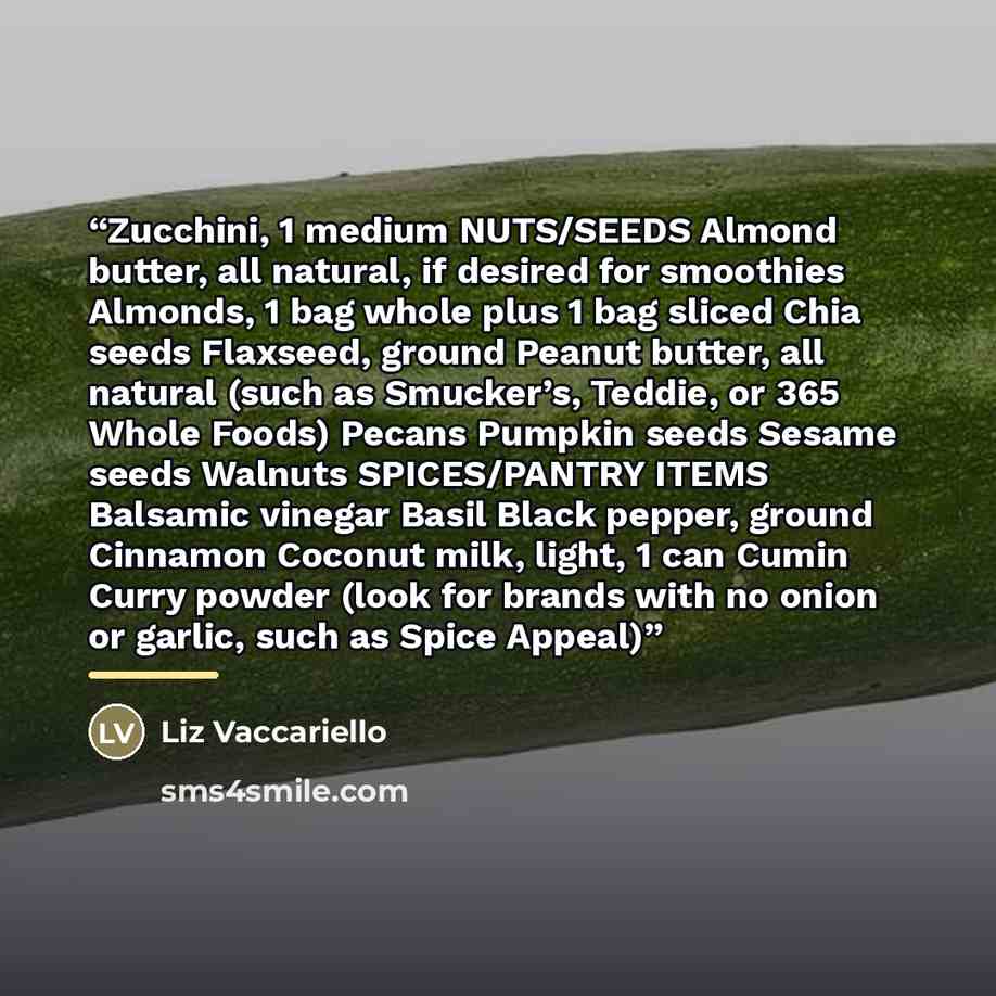 “Zucchini, 1 medium NUTS/SEEDS Almond butter, all natural, if desired for smoothies Almonds, 1 bag whole plus 1 bag sliced Chia seeds Flaxseed, ground Peanut butter, all natural (such as Smucker’s, Teddie, or 365 Whole Foods) Pecans Pumpkin seeds Sesame seeds Walnuts SPICES/PANTRY ITEMS Balsamic…” quote by Liz Vaccariello