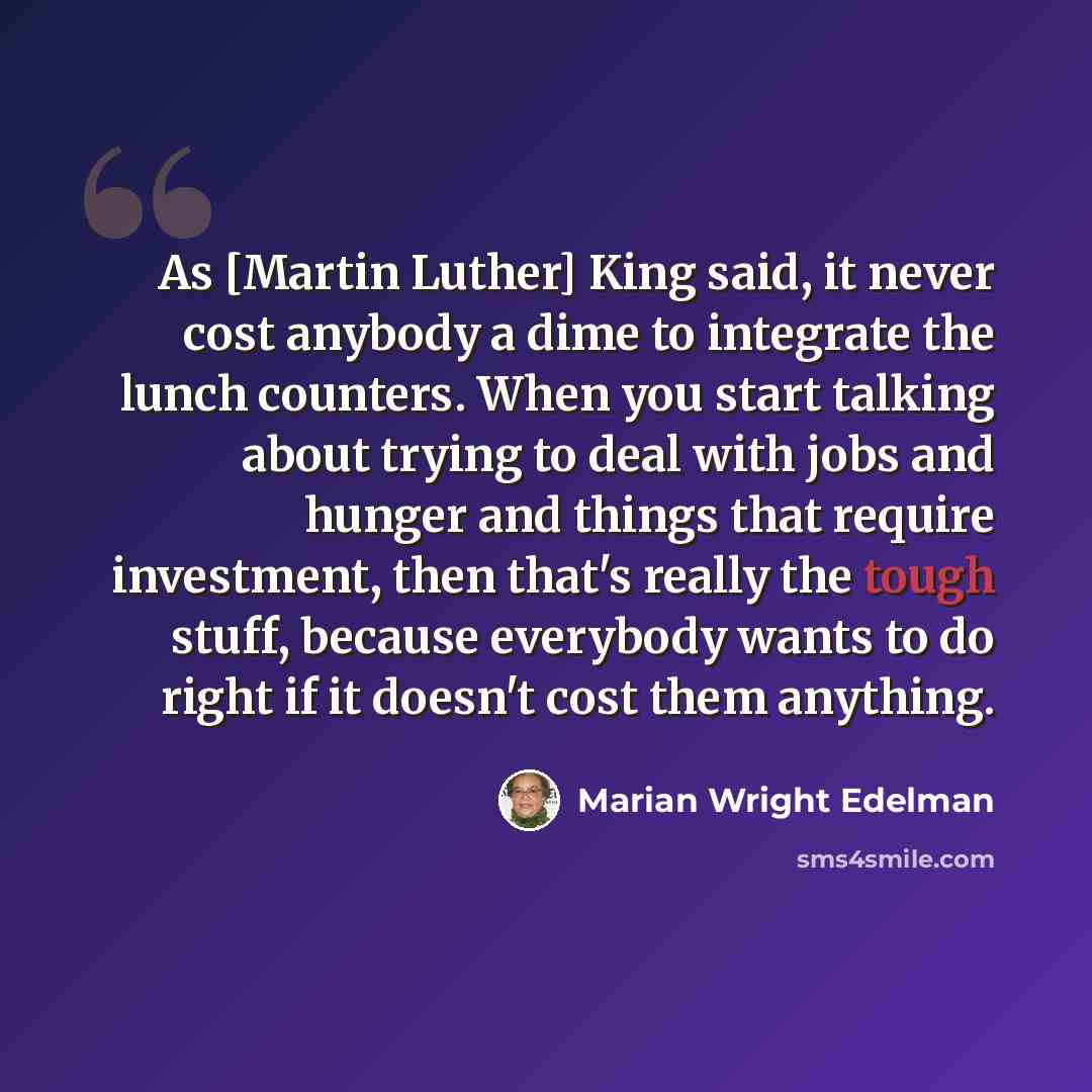 “As [Martin Luther] King said, it never cost anybody a dime to integrate the lunch counters. When you start talking about trying to deal with jobs and hunger and things that require investment, then that's really the tough stuff, because everybody wants to do right if it doesn't cost them anything.” quote by Marian Wright Edelman
