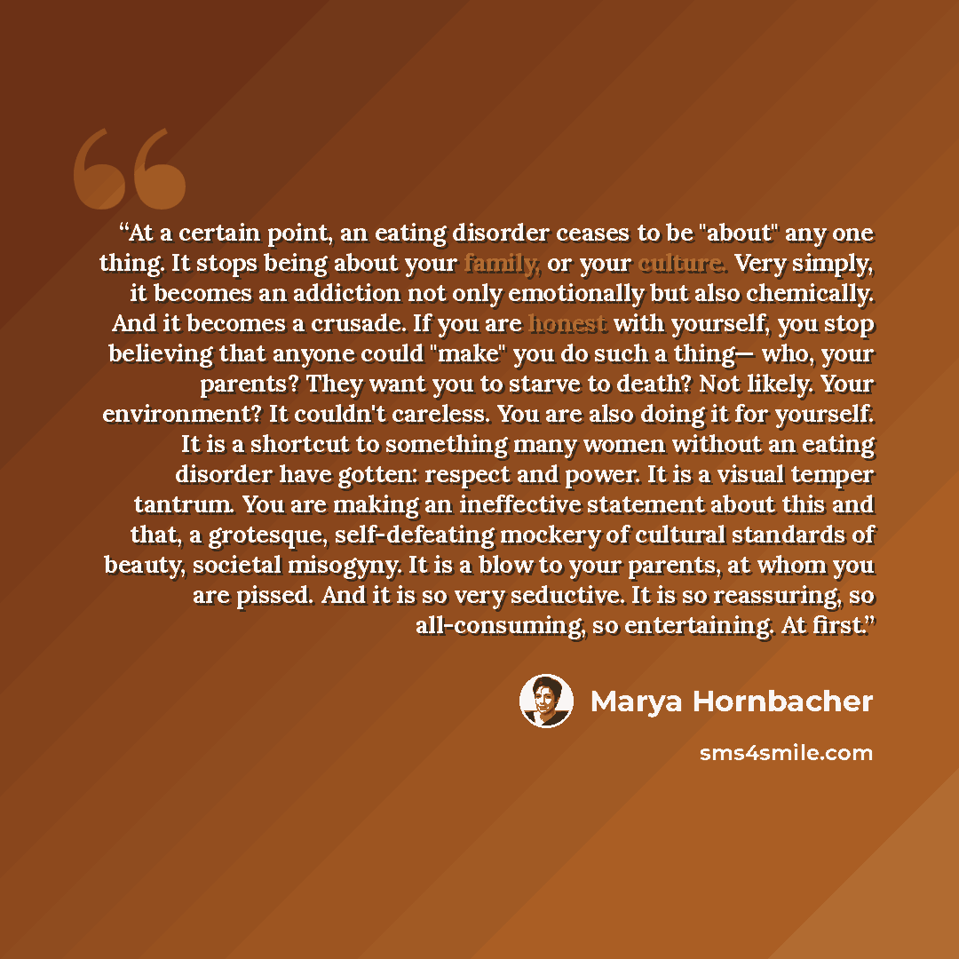 “At a certain point, an eating disorder ceases to be "about" any one thing. It stops being about your family, or your culture. Very simply, it becomes an addiction not only emotionally but also chemically. And it becomes a crusade. If you are honest with yourself, you stop believing that anyone…” quote by Marya Hornbacher