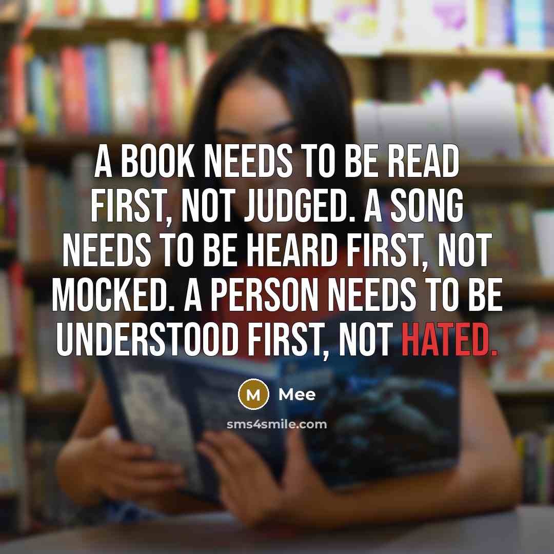 “A book needs to be read first, not judged. A song needs to be heard first, not mocked. A person needs to be understood first, not hated.” quote by Mee
