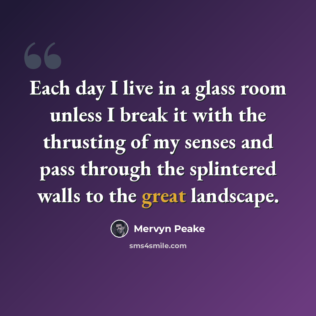“Each day I live in a glass room unless I break it with the thrusting of my senses and pass through the splintered walls to the great landscape.” quote by Mervyn Peake