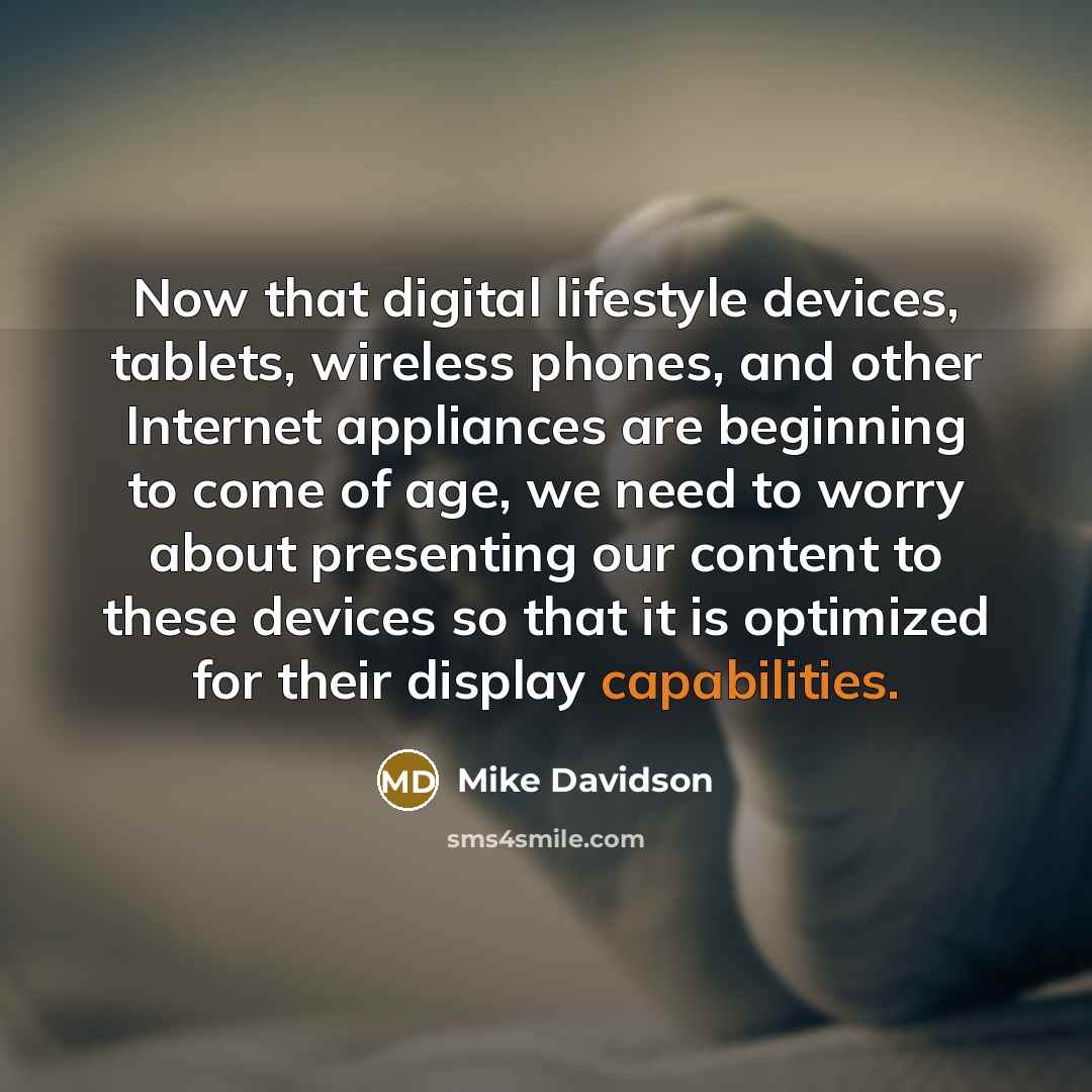 “Now that digital lifestyle devices, tablets, wireless phones, and other Internet appliances are beginning to come of age, we need to worry about presenting our content to these devices so that it is optimized for their display capabilities.” quote by Mike Davidson