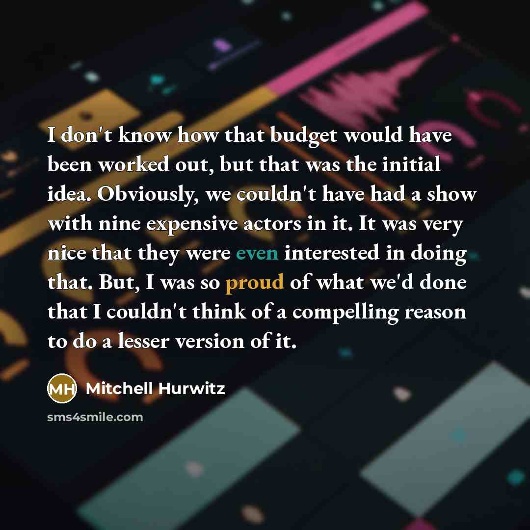 “I don't know how that budget would have been worked out, but that was the initial idea. Obviously, we couldn't have had a show with nine expensive actors in it. It was very nice that they were even interested in doing that. But, I was so proud of what we'd done that I couldn't think of a…” quote by Mitchell Hurwitz