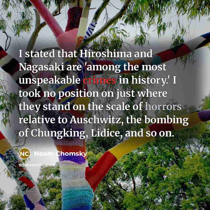 “I stated that Hiroshima and Nagasaki are 'among the most unspeakable crimes in history.' I took no position on just where they stand on the scale of horrors relative to Auschwitz, the bombing of Chungking, Lidice, and so on.” quote by Noam Chomsky