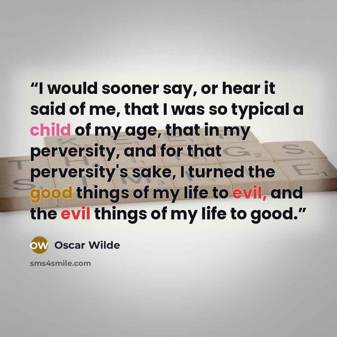 “I would sooner say, or hear it said of me, that I was so typical a child of my age, that in my perversity, and for that perversity's sake, I turned the good things of my life to evil, and the evil things of my life to good.” quote by Oscar Wilde