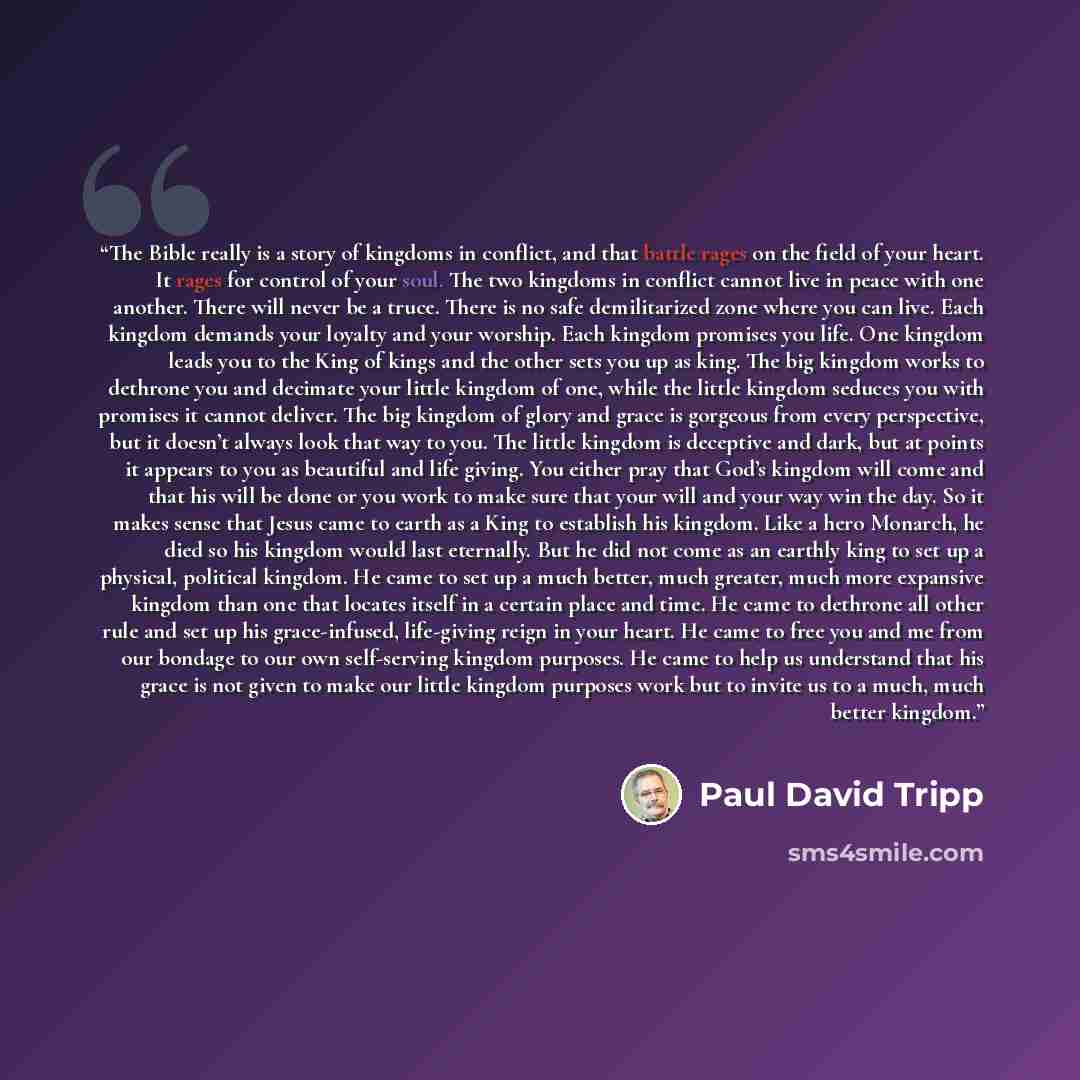 “The Bible really is a story of kingdoms in conflict, and that battle rages on the field of your heart. It rages for control of your soul. The two kingdoms in conflict cannot live in peace with one another. There will never be a truce. There is no safe demilitarized zone where you can live. Each…” quote by Paul David Tripp