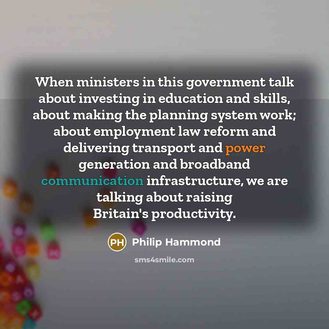 “When ministers in this government talk about investing in education and skills, about making the planning system work; about employment law reform and delivering transport and power generation and broadband communication infrastructure, we are talking about raising Britain's productivity.” quote by Philip Hammond