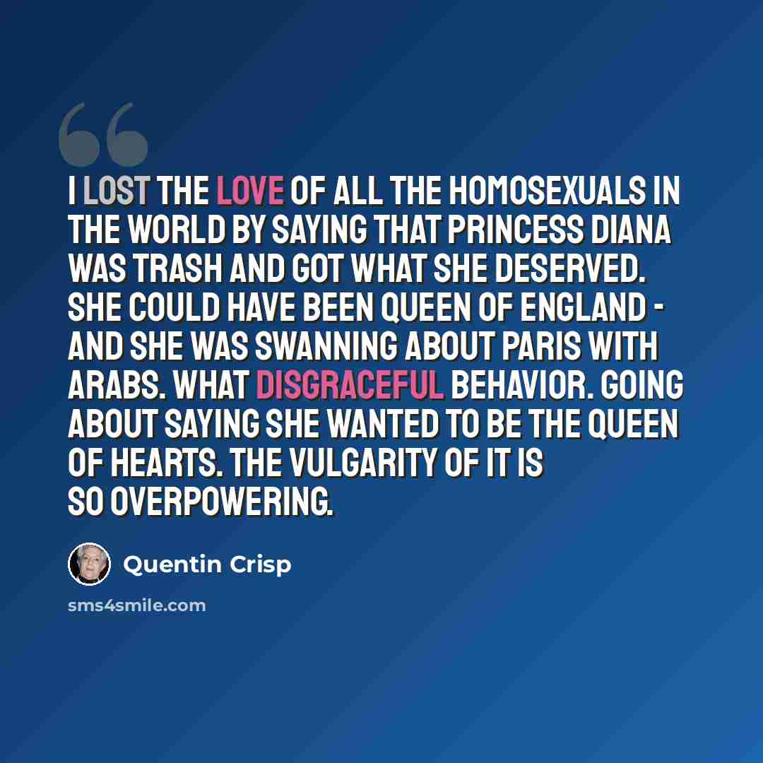 “I lost the love of all the homosexuals in the world by saying that Princess Diana was trash and got what she deserved. She could have been Queen of England - and she was swanning about Paris with Arabs. What disgraceful behavior. Going about saying she wanted to be the queen of hearts. The…” quote by Quentin Crisp